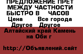 ПРЕДЛОЖЕНИЕ ПРЕТ МЕЖДУ ЧАСТНОСТИ БЫСТРО В 72 ЧАСОВ › Цена ­ 0 - Все города Другое » Другое   . Алтайский край,Камень-на-Оби г.